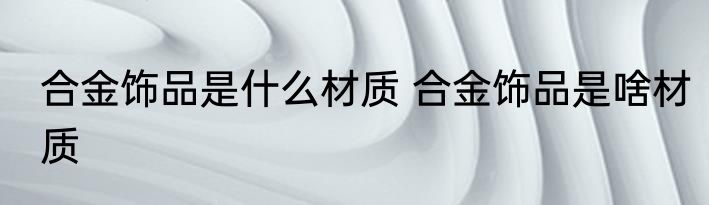 合金饰品是什么材质 合金饰品是啥材质