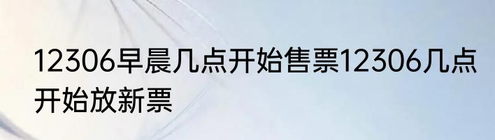 12306早晨几点开始售票12306几点开始放新票