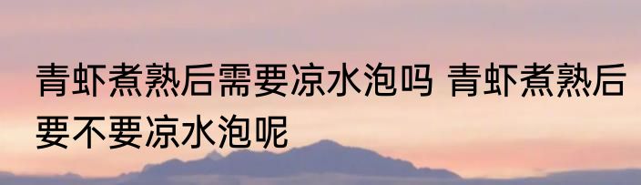 青虾煮熟后需要凉水泡吗 青虾煮熟后要不要凉水泡呢