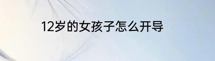 12岁的女孩子怎么开导