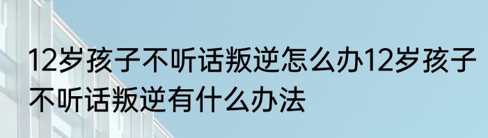 12岁孩子不听话叛逆怎么办12岁孩子不听话叛逆有什么办法