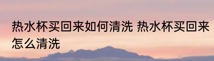 热水杯买回来如何清洗 热水杯买回来怎么清洗