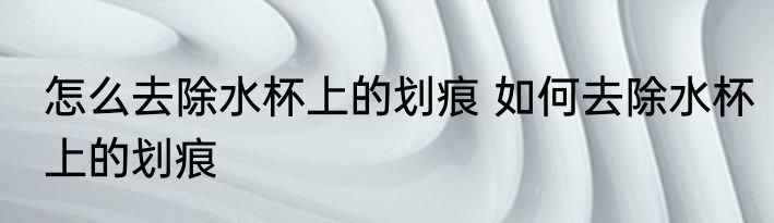怎么去除水杯上的划痕 如何去除水杯上的划痕