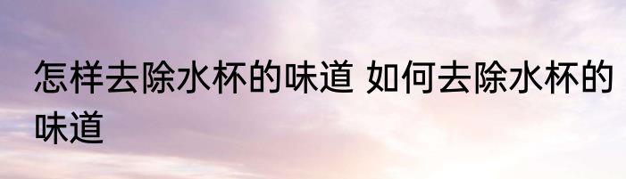 怎样去除水杯的味道 如何去除水杯的味道