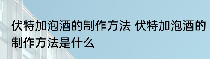 伏特加泡酒的制作方法 伏特加泡酒的制作方法是什么