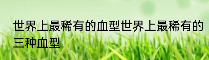 世界上最稀有的血型世界上最稀有的三种血型