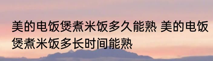 美的电饭煲煮米饭多久能熟 美的电饭煲煮米饭多长时间能熟