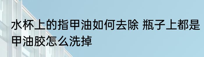水杯上的指甲油如何去除 瓶子上都是甲油胶怎么洗掉