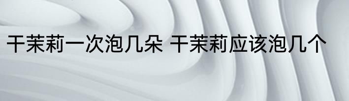 干茉莉一次泡几朵 干茉莉应该泡几个