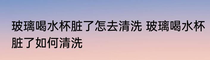 玻璃喝水杯脏了怎去清洗 玻璃喝水杯脏了如何清洗