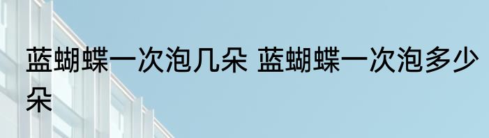 蓝蝴蝶一次泡几朵 蓝蝴蝶一次泡多少朵
