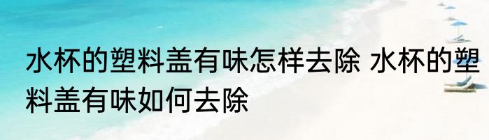 水杯的塑料盖有味怎样去除 水杯的塑料盖有味如何去除