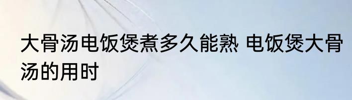 大骨汤电饭煲煮多久能熟 电饭煲大骨汤的用时