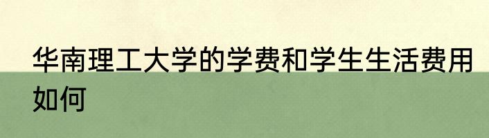 华南理工大学的学费和学生生活费用如何