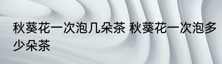 秋葵花一次泡几朵茶 秋葵花一次泡多少朵茶