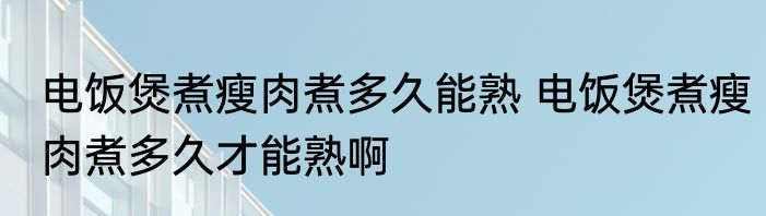 电饭煲煮瘦肉煮多久能熟 电饭煲煮瘦肉煮多久才能熟啊