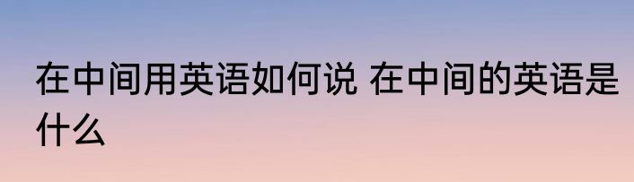 在中间用英语如何说 在中间的英语是什么