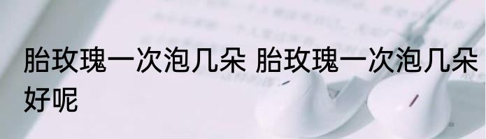 胎玫瑰一次泡几朵 胎玫瑰一次泡几朵好呢