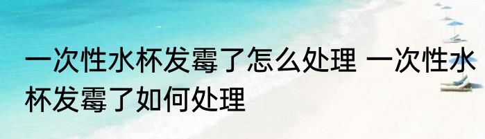 一次性水杯发霉了怎么处理 一次性水杯发霉了如何处理