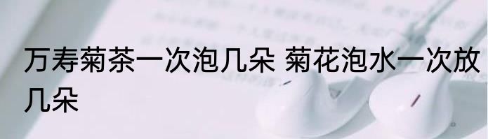 万寿菊茶一次泡几朵 菊花泡水一次放几朵
