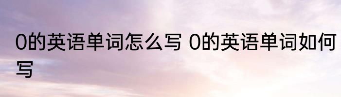 0的英语单词怎么写 0的英语单词如何写