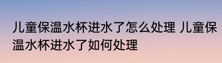 儿童保温水杯进水了怎么处理 儿童保温水杯进水了如何处理