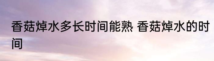 香菇焯水多长时间能熟 香菇焯水的时间