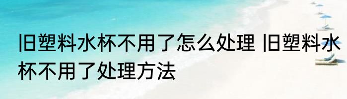 旧塑料水杯不用了怎么处理 旧塑料水杯不用了处理方法