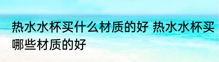 热水水杯买什么材质的好 热水水杯买哪些材质的好