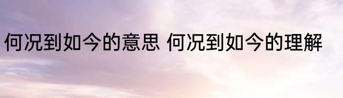 何况到如今的意思 何况到如今的理解