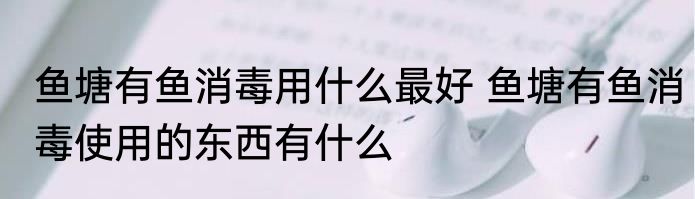 鱼塘有鱼消毒用什么最好 鱼塘有鱼消毒使用的东西有什么