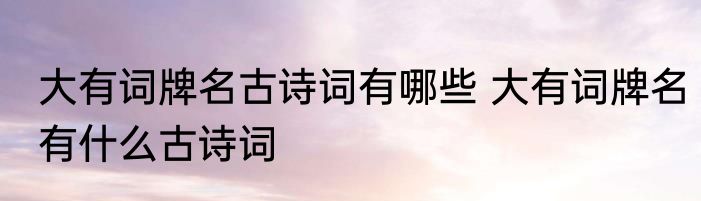 大有词牌名古诗词有哪些 大有词牌名有什么古诗词