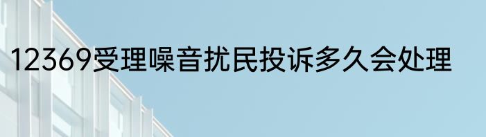 12369受理噪音扰民投诉多久会处理