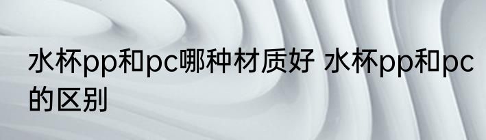 水杯pp和pc哪种材质好 水杯pp和pc的区别