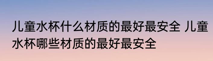 儿童水杯什么材质的最好最安全 儿童水杯哪些材质的最好最安全