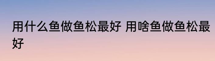 用什么鱼做鱼松最好 用啥鱼做鱼松最好