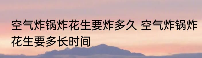 空气炸锅炸花生要炸多久 空气炸锅炸花生要多长时间