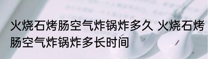 火烧石烤肠空气炸锅炸多久 火烧石烤肠空气炸锅炸多长时间