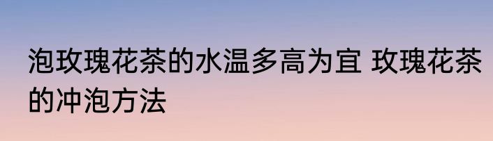 泡玫瑰花茶的水温多高为宜 玫瑰花茶的冲泡方法