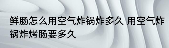鲜肠怎么用空气炸锅炸多久 用空气炸锅炸烤肠要多久