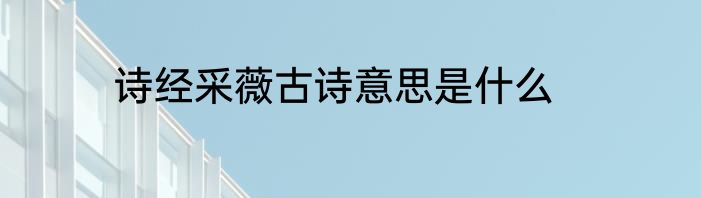诗经采薇古诗意思是什么