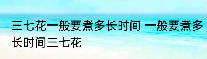 三七花一般要煮多长时间 一般要煮多长时间三七花