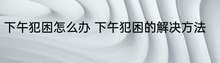 下午犯困怎么办 下午犯困的解决方法