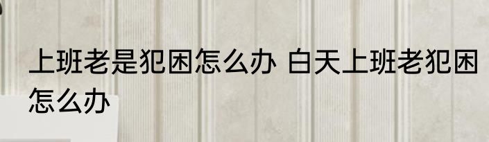 上班老是犯困怎么办 白天上班老犯困怎么办