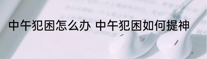 中午犯困怎么办 中午犯困如何提神