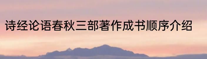 诗经论语春秋三部著作成书顺序介绍