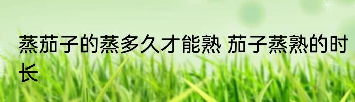 蒸茄子的蒸多久才能熟 茄子蒸熟的时长