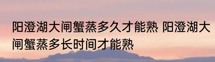 阳澄湖大闸蟹蒸多久才能熟 阳澄湖大闸蟹蒸多长时间才能熟