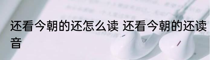还看今朝的还怎么读 还看今朝的还读音