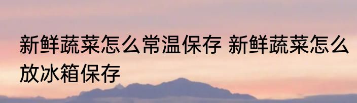 新鲜蔬菜怎么常温保存 新鲜蔬菜怎么放冰箱保存